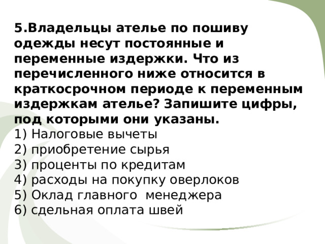 5.Владельцы ателье по пошиву одежды несут постоянные и переменные издержки. Что из перечисленного ниже относится в краткосрочном периоде к переменным издержкам ателье? Запишите цифры, под которыми они указаны. 1) Налоговые вычеты 2) приобретение сырья 3) проценты по кредитам 4) расходы на покупку оверлоков 5) Оклад главного менеджера 6) сдельная оплата швей 