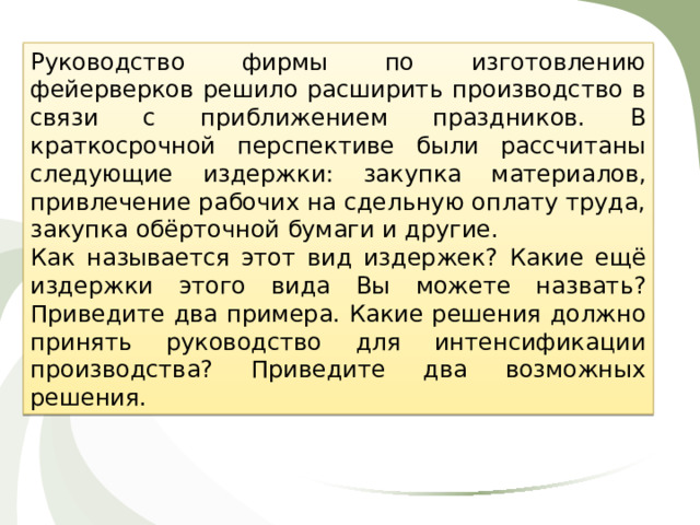 Руководство фирмы по изготовлению фейерверков решило расширить производство в связи с приближением праздников. В краткосрочной перспективе были рассчитаны следующие издержки: закупка материалов, привлечение рабочих на сдельную оплату труда, закупка обёрточной бумаги и другие. Как называется этот вид издержек? Какие ещё издержки этого вида Вы можете назвать? Приведите два примера. Какие решения должно принять руководство для интенсификации производства? Приведите два возможных решения. 