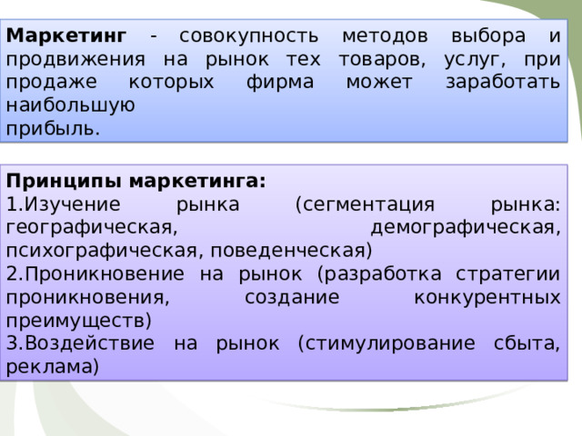 Маркетинг - совокупность методов выбора и продвижения на рынок тех товаров, услуг, при продаже которых фирма может заработать наибольшую прибыль. Принципы маркетинга: Изучение рынка (сегментация рынка: географическая, демографическая, психографическая, поведенческая) Проникновение на рынок (разработка стратегии проникновения, создание конкурентных преимуществ) Воздействие на рынок (стимулирование сбыта, реклама) 