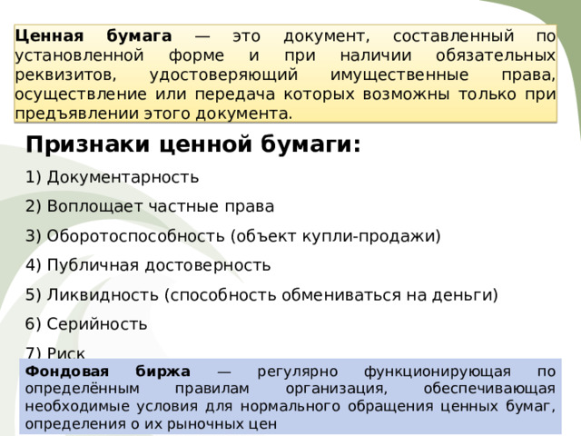 Ценная бумага — это документ, составленный по установленной форме и при наличии обязательных реквизитов, удостоверяющий имущественные права, осуществление или передача которых возможны только при предъявлении этого документа. Признаки ценной бумаги: Документарность Воплощает частные права Оборотоспособность (объект купли-продажи) Публичная достоверность Ликвидность (способность обмениваться на деньги) Серийность Риск Фондовая биржа — регулярно функционирующая по определённым правилам организация, обеспечивающая необходимые условия для нормального обращения ценных бумаг, определения о их рыночных цен 
