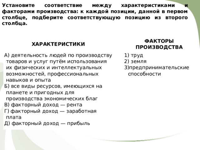 Установите соответствие между характеристиками и факторами производства: к каждой позиции, данной в первом столбце, подберите соответствующую позицию из второго столбца.     ХАРАКТЕРИСТИКИ   А) деятельность людей по производству товаров и услуг путём использования их физических и интеллектуальных возможностей, профессиональных навыков и опыта Б) все виды ресурсов, имеющихся на планете и пригодных для производства экономических благ В) факторный доход — рента Г) факторный доход — заработная плата Д) факторный доход — прибыль ФАКТОРЫ ПРОИЗВОДСТВА   1) труд 2) земля 3)предпринимательские способности 