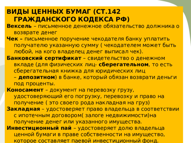 ВИДЫ ЦЕННЫХ БУМАГ (СТ.142 ГРАЖДАНСКОГО КОДЕКСА РФ) Вексель  – письменное денежное обязательство должника о возврате денег Чек –  письменное поручение чекодателя банку уплатить получателю указанную сумму ( чекодателем может быть любой, на кого владелец денег выписал чек). Банковский сертификат  – свидетельство о денежном вкладе (для физических лиц-  сберегательном , то есть сберегательная книжка для юридических лиц –  депозитном ) в банке, который обязан возврати деньги под проценты. Коносамент  – документ на перевозку грузу, удостоверяющий его погрузку, перевозку и право на получение ( это своего рода накладная на груз) Закладная  – удостоверяет право владельца в соответствии с ипотечным договором( залоге недвижимости)на получение денег или указанного имущества. Инвестиционный пай  – удостоверяет долю владельца ценной бумаги в праве собственности на имущество, которое составляет паевой инвестиционный фонд. 