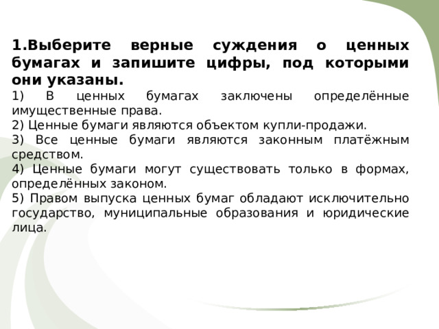 1.Выберите верные суждения о ценных бумагах и запишите цифры, под которыми они указаны. 1) В ценных бумагах заключены определённые имущественные права. 2) Ценные бумаги являются объектом купли-продажи. 3) Все ценные бумаги являются законным платёжным средством. 4) Ценные бумаги могут существовать только в формах, определённых законом. 5) Правом выпуска ценных бумаг обладают исключительно государство, муниципальные образования и юридические лица. 