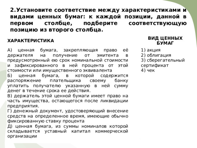 2. Установите соответствие между характеристиками и видами ценных бумаг: к каждой позиции, данной в первом столбце, подберите соответствующую позицию из второго столбца.   ХАРАКТЕРИСТИКА   А) ценная бумага, закрепляющая право её держателя на получение от эмитента в предусмотренный ею срок номинальной стоимости и зафиксированного в ней процента от этой стоимости или имущественного эквивалента Б) ценная бумага, в которой содержится распоряжение плательщика своему банку уплатить получателю указанную в ней сумму денег в течение срока ее действия. В) держатель этой ценной бумаги имеет право на часть имущества, остающегося после ликвидации предприятия. Г) денежный документ, удостоверяющий внесение средств на определенное время, имеющие обычно фиксированную ставку процента Д) ценная бумага, из суммы номиналов которой складывается уставный капитал коммерческой организации ВИД ЦЕННЫХ БУМАГ   1) акция 2) облигация 3) сберегательный сертификат 4) чек 
