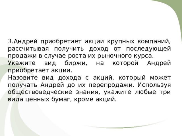 3.Андрей приобретает акции крупных компаний, рассчитывая получить доход от последующей продажи в случае роста их рыночного курса. Укажите вид биржи, на которой Андрей приобретает акции. Назовите вид дохода с акций, который может получать Андрей до их перепродажи. Используя обществоведческие знания, укажите любые три вида ценных бумаг, кроме акций. 