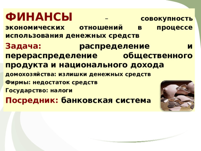 ФИНАНСЫ  – совокупность экономических отношений в процессе использования денежных средств Задача: распределение и перераспределение общественного продукта и национального дохода домохозяйства: излишки денежных средств Фирмы: недостаток средств Государство: налоги Посредник: банковская систем а 