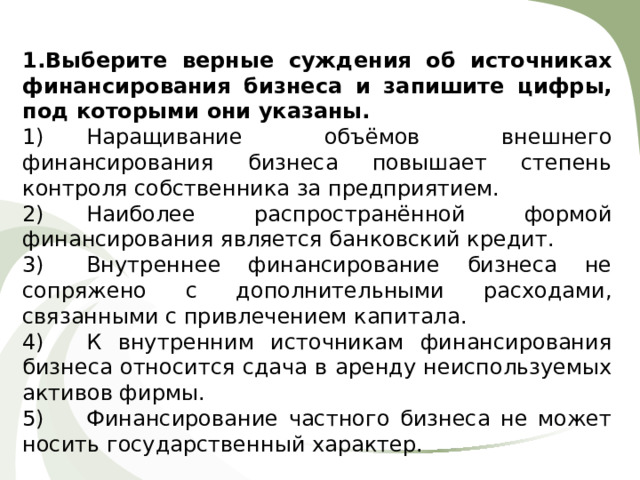1.Выберите верные суждения об источниках финансирования бизнеса и запишите цифры, под которыми они указаны. 1)  Наращивание объёмов внешнего финансирования бизнеса повышает степень контроля собственника за предприятием. 2)  Наиболее распространённой формой финансирования является банковский кредит. 3)  Внутреннее финансирование бизнеса не сопряжено с дополнительными расходами, связанными с привлечением капитала. 4)  К внутренним источникам финансирования бизнеса относится сдача в аренду неиспользуемых активов фирмы. 5)  Финансирование частного бизнеса не может носить государственный характер. 