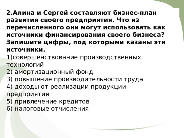 2. Алина и Сергей составляют бизнес-план разв и тия своего предприятия. Что из перечисленного они могут использовать как источники финансирования своего бизнеса? Запишите цифры, под которыми казаны эти источники. 1)совершенствование производственных технологий 2) амортизационный фонд 3) повышение производительности труда 4) доходы от реализации продукции предприятия 5) привлечение кредитов 6) налоговые отчисления 