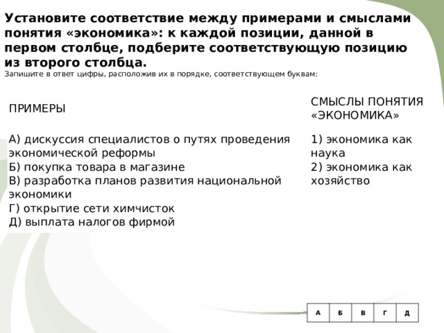 Установите соответствие между примерами и смыслами понятия «экономика»: к каждой позиции, данной в первом столбце, подберите соответствующую позицию из второго столбца. Запишите в ответ цифры, расположив их в порядке, соответствующем буквам:   ПРИМЕРЫ   А) дискуссия специалистов о путях проведения экономической реформы Б) покупка товара в магазине В) разработка планов развития национальной экономики Г) открытие сети химчисток Д) выплата налогов фирмой СМЫСЛЫ ПОНЯТИЯ «ЭКОНОМИКА»   1) экономика как наука 2) экономика как хозяйство A Б В Г Д 