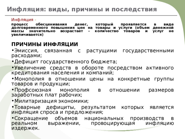 Инфляция: виды, причины и последствия Инфляция - процесс обесценивания денег, который проявляется в виде долговременного повышения цен на товары и услуги (объем денежной массы значительно возрастает – количество товаров и услуг не увеличивается)  ПРИЧИНЫ ИНФЛЯЦИИ Эмиссия, связанная с растущими государственными расходами; Дефицит государственного бюджета; Увеличение средств в обороте посредством активного кредитования населения и компаний; Монополия в отношении цены на конкретные группы товаров и продукции; Профсоюзная монополия в отношении размеров заработных плат рабочих; Милитаризация экономики; Товарные дефициты, результатом которых является инфляция спроса и предложения; Сокращение объемов национальных производств в реальном выражении, провоцирующая инфляцию издержек. 