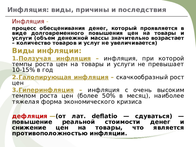 Инфляция: виды, причины и последствия Инфляция - процесс обесценивания денег, который проявляется в виде долговременного повышения цен на товары и услуги (объем денежной массы значительно возрастает – количество товаров и услуг не увеличивается) Виды инфляции: Ползучая инфляция – инфляция, при которой темпы роста цен на товары и услуги не превышает 10-15% в год Галопирующая инфляция – скачкообразный рост цен Гиперинфляция – инфляция с очень высоким темпом роста цен (более 50% в месяц), наиболее тяжелая форма экономического кризиса  дефляция  — (от лат. deflatio — сдуваться) — повышение реальной стоимости денег и снижение цен на товары, что является противоположностью инфляции.   