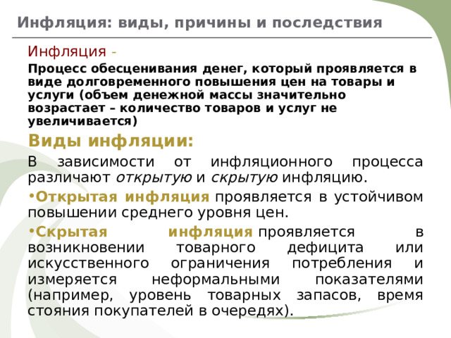 Инфляция: виды, причины и последствия Инфляция - Процесс обесценивания денег, который проявляется в виде долговременного повышения цен на товары и услуги (объем денежной массы значительно возрастает – количество товаров и услуг не увеличивается) Виды инфляции: В зависимости от инфляционного процесса различают  открытую  и  скрытую  инфляцию. Открытая инфляция   проявляется в устойчивом повышении среднего уровня цен. Скрытая инфляция   проявляется в возникновении товарного дефицита или искусственного ограничения потребления и измеряется неформальными показателями (например, уровень товарных запасов, время стояния покупателей в очередях).   