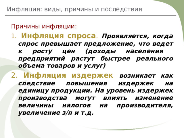 Инфляция: виды, причины и последствия Причины инфляции:  Инфляция спроса . Проявляется, когда спрос превышает предложение, что ведет к росту цен (доходы населения предприятий растут быстрее реального объема товаров и услуг)  Инфляция издержек возникает как следствие повышения издержек на единицу продукции. На уровень издержек производства могут влиять изменение величины налогов на производителя, увеличение з/п и т.д. 