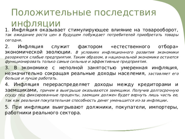 Положительные последствия инфляции 1. Инфляция оказывает стимулирующее влияние на товарооборот, так ожидание роста цен в будущем побуждает потребителей приобретать товары сегодня . 2. Инфляция служит фактором «естественного отбора» экономической эволюции. В условиях инфляционного развития экономики разоряются слабые предприятия. Таким образом, в национальной экономике остаются функционировать только самые сильные и эффективные предприятия. 3. В экономике с неполной занятостью умеренная инфляция, незначительно сокращая реальные доходы населения, заставляет его больше и лучше работать. 4. Инфляция перераспределяет доходы между кредиторами и заемщиками, причем в выигрыше оказываются заемщики. Получив долгосрочную ссуду под фиксированные проценты, заемщик должен будет вернуть лишь часть ее, так как реальная покупательная способность денег уменьшится из-за инфляции . 5. При инфляции выигрывают должники, покупатели, импортеры, работники реального сектора. 
