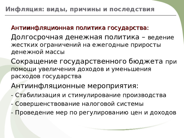Инфляция: виды, причины и последствия Антиинфляционная политика государства: Долгосрочная денежная политика – ведение жестких ограничений на ежегодные приросты денежной массы Сокращение государственного бюджета при помощи увеличения доходов и уменьшения расходов государства Антиинфляционные мероприятия: - Стабилизация и стимулирование производства - Совершенствование налоговой системы - Проведение мер по регулированию цен и доходов 