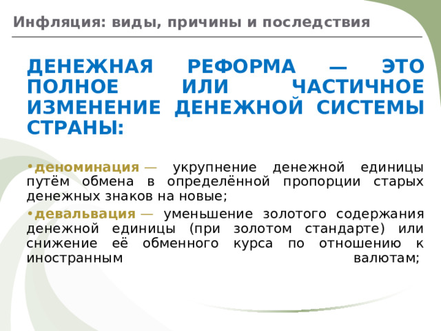 Инфляция: виды, причины и последствия ДЕНЕЖНАЯ РЕФОРМА — ЭТО ПОЛНОЕ ИЛИ ЧАСТИЧНОЕ ИЗМЕНЕНИЕ ДЕНЕЖНОЙ СИСТЕМЫ СТРАНЫ:  деноминация  — укрупнение денежной единицы путём обмена в определённой пропорции старых денежных знаков на новые;  девальвация  — уменьшение золотого содержания денежной единицы (при золотом стандарте) или снижение её обменного курса по отношению к иностранным валютам;     