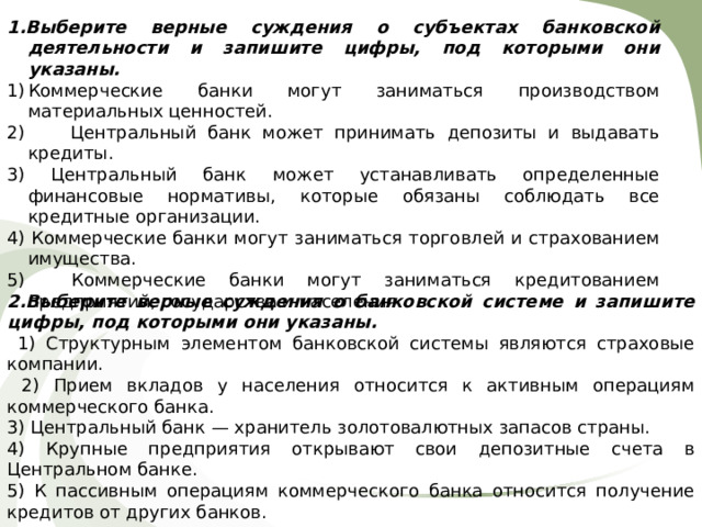 1.Выберите верные суждения о субъектах банковской деятельности и запишите цифры, под которыми они указаны. Коммерческие банки могут заниматься производством материальных ценностей. 2) Центральный банк может принимать депозиты и выдавать кредиты. 3) Центральный банк может устанавливать определенные финансовые нормативы, которые обязаны соблюдать все кредитные организации. 4) Коммерческие банки могут заниматься торговлей и страхованием имущества. 5) Коммерческие банки могут заниматься кредитованием предприятий, государства и населения. 2.Выберите верные суждения о банковской системе и запишите цифры, под которыми они указаны.  1) Структурным элементом банковской системы являются страховые компании.  2) Прием вкладов у населения относится к активным операциям коммерческого банка. 3) Центральный банк — хранитель золотовалютных запасов страны. 4) Крупные предприятия открывают свои депозитные счета в Центральном банке. 5) К пассивным операциям коммерческого банка относится получение кредитов от других банков. 