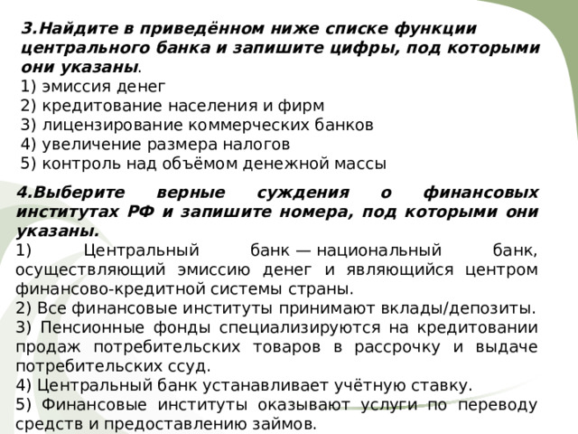 3.Найдите в приведённом ниже списке функции центрального банка и запишите цифры, под которыми они указаны . 1) эмиссия денег 2) кредитование населения и фирм 3) лицензирование коммерческих банков 4) увеличение размера налогов 5) контроль над объёмом денежной массы 4.Выберите верные суждения о финансовых институтах РФ и запишите номера, под которыми они указаны. 1) Центральный банк — национальный банк, осуществляющий эмиссию денег и являющийся центром финансово-кредитной системы страны. 2) Все финансовые институты принимают вклады/депозиты. 3) Пенсионные фонды специализируются на кредитовании продаж потребительских товаров в рассрочку и выдаче потребительских ссуд. 4) Центральный банк устанавливает учётную ставку. 5) Финансовые институты оказывают услуги по переводу средств и предоставлению займов. 