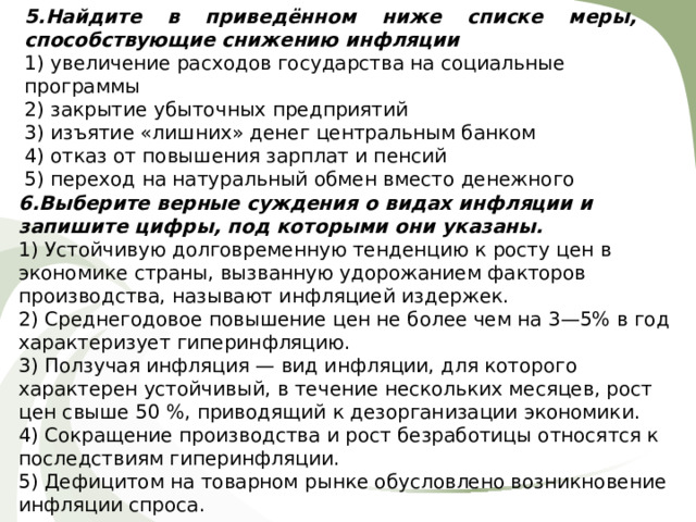 5.Найдите в приведённом ниже списке меры, способствующие снижению инфляции 1) увеличение расходов государства на социальные программы 2) закрытие убыточных предприятий 3) изъятие «лишних» денег центральным банком 4) отказ от повышения зарплат и пенсий 5) переход на натуральный обмен вместо денежного 6.Выберите верные суждения о видах инфляции и запишите цифры, под которыми они указаны.  1) Устойчивую долговременную тенденцию к росту цен в экономике страны, вызванную удорожанием факторов производства, называют инфляцией издержек. 2) Среднегодовое повышение цен не более чем на 3—5% в год характеризует гиперинфляцию. 3) Ползучая инфляция — вид инфляции, для которого характерен устойчивый, в течение нескольких месяцев, рост цен свыше 50 %, приводящий к дезорганизации экономики. 4) Сокращение производства и рост безработицы относятся к последствиям гиперинфляции. 5) Дефицитом на товарном рынке обусловлено возникновение инфляции спроса. 