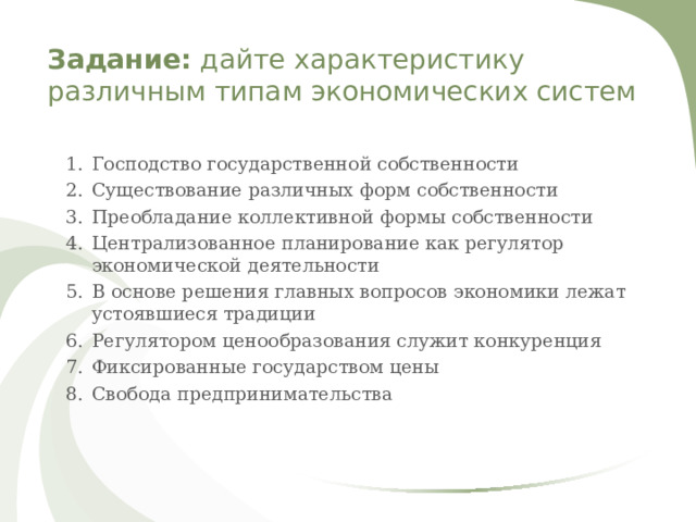 Задание: дайте характеристику различным типам экономических систем   Господство государственной собственности Существование различных форм собственности Преобладание коллективной формы собственности Централизованное планирование как регулятор экономической деятельности В основе решения главных вопросов экономики лежат устоявшиеся традиции Регулятором ценообразования служит конкуренция Фиксированные государством цены Свобода предпринимательства 