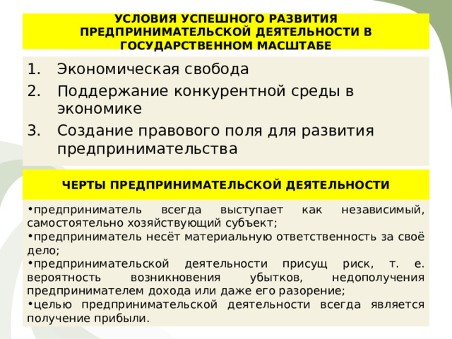 УСЛОВИЯ УСПЕШНОГО РАЗВИТИЯ ПРЕДПРИНИМАТЕЛЬСКОЙ ДЕЯТЕЛЬНОСТИ В ГОСУДАРСТВЕННОМ МАСШТАБЕ Экономическая свобода Поддержание конкурентной среды в экономике Создание правового поля для развития предпринимательства ЧЕРТЫ ПРЕДПРИНИМАТЕЛЬСКОЙ ДЕЯТЕЛЬНОСТИ предприниматель всегда выступает как независимый, самостоятельно хозяйствующий субъект; предприниматель несёт материальную ответственность за своё дело; предпринимательской деятельности присущ риск, т. е. вероятность возникновения убытков, недополучения предпринимателем дохода или даже его разорение; целью предпринимательской деятельности всегда является получение прибыли. 