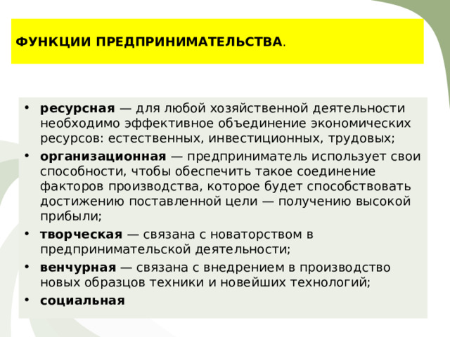 ФУНКЦИИ ПРЕДПРИНИМАТЕЛЬСТВА . ресурсная — для любой хозяйственной деятельности необходимо эффективное объединение экономических ресурсов: естественных, инвестиционных, трудовых; организационная — предприниматель использует свои способности, чтобы обеспечить такое соединение факторов производства, которое будет способствовать достижению поставленной цели — получению высокой прибыли; творческая — связана с новаторством в предпринимательской деятельности; венчурная — связана с внедрением в производство новых образцов техники и новейших технологий; социальная 