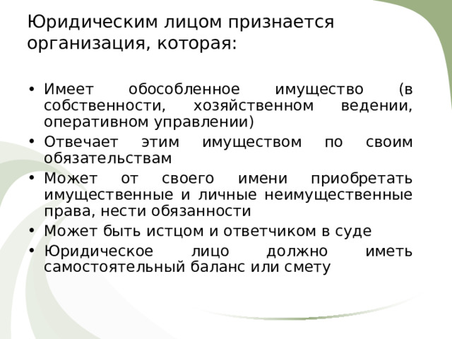 Юридическим лицом признается организация, которая:   Имеет обособленное имущество (в собственности, хозяйственном ведении, оперативном управлении) Отвечает этим имуществом по своим обязательствам Может от своего имени приобретать имущественные и личные неимущественные права, нести обязанности Может быть истцом и ответчиком в суде Юридическое лицо должно иметь самостоятельный баланс или смету 