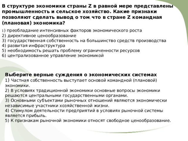 В структуре экономики страны Z в равной мере представлены промышленность и сельское хозяйство. Какие признаки позволяют сделать вывод о том , что в стране Z командная (плановая) экономика?  1 ) преобладание интенсивных факторов экономического роста 2) директивное ценообразование 3) государственная собственность на большинство средств производства 4) развитая инфраструктура 5) необходимость решать проблему ограниченности ресурсов 6) централизованное управление экономикой Выберите верные суждения о экономических системах 1 ) Частная собственность выступает основой командной (плановой) экономики. 2) В условиях традиционной экономики основные вопросы экономики решаются центральными государственными органами. 3) Основными субъектами рыночных отношений являются экономически независимые участники хозяйственной жизни. 4) Стимулом деятельности предприятий в условиях рыночной системы является прибыль. 5) К признакам рыночной экономики относят свободное ценообразование. 