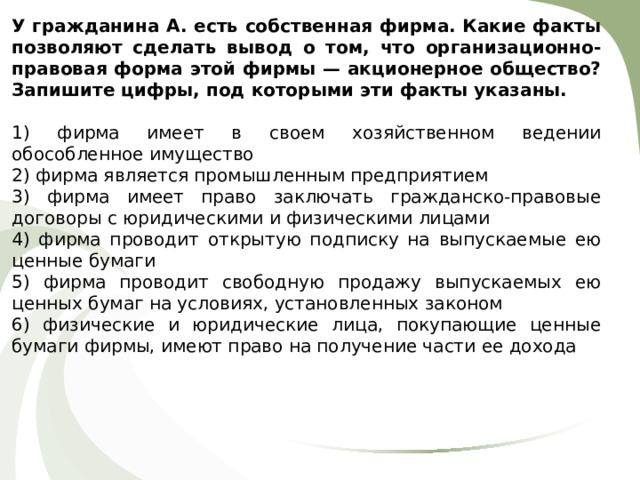 У гражданина А. есть собственная фирма. Какие факты позволяют сделать вывод о том, что организационно-правовая форма этой фирмы — акционерное общество? Запишите цифры, под которыми эти факты указаны. 1) фирма имеет в своем хозяйственном ведении обособленное имущество 2) фирма является промышленным предприятием 3) фирма имеет право заключать гражданско-правовые договоры с юридическими и физическими лицами 4) фирма проводит открытую подписку на выпускаемые ею ценные бумаги 5) фирма проводит свободную продажу выпускаемых ею ценных бумаг на условиях, установленных законом 6) физические и юридические лица, покупающие ценные бумаги фирмы, имеют право на получение части ее дохода 