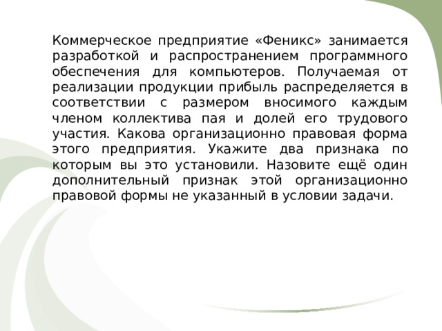Коммерческое предприятие «Феникс» занимается разработкой и распространением программного обеспечения для компьютеров. Получаемая от реализации продукции прибыль распределяется в соответствии с размером вносимого каждым членом коллектива пая и долей его трудового участия. Какова организационно правовая форма этого предприятия .  Укажите два признака по которым вы это установили. Назовите ещё один дополнительный признак этой организационно правовой формы не указанный в условии задачи. 
