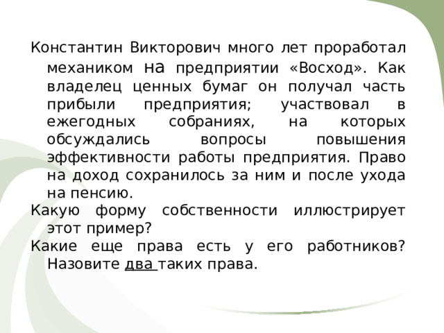 Константин Викторович много лет проработал механиком на предприятии «Восход». Как владелец ценных бумаг он получал часть прибыли предприятия; участвовал в ежегодных собраниях, на которых обсуждались вопросы повышения эффективности работы предприятия. Право на доход сохранилось за ним и после ухода на пенсию. Какую форму собственности иллюстрирует этот пример? Какие еще права есть у его работников? Назовите два таких права. 
