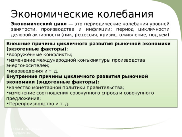 Экономические колебания Экономический цикл — это периодические колебания уровней занятости, производства и инфляции; период цикличности деловой активности (пик, рецессия, кризис, оживление, подъем) Реальный ВВП Тенденция долгосрочного роста Внешние причины цикличного развития рыночной экономики (экзогенные факторы) : вооружённые конфликты; изменение международной конъюнктуры производства энергоносителей; нововведения и т. д. Внутренние причины цикличного развития рыночной экономики (эндогенные факторы): качество монетарной политики правительства; изменение соотношения совокупного спроса и совокупного предложения; Перепроизводство и т. д. Время Глава 4. Экономика государства 24. Экономические колебания  
