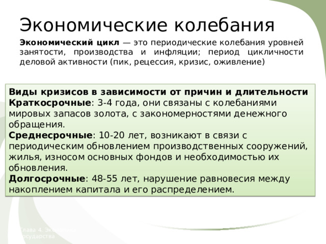 Экономические колебания Экономический цикл — это периодические колебания уровней занятости, производства и инфляции; период цикличности деловой активности (пик, рецессия, кризис, оживление) Реальный ВВП Тенденция долгосрочного роста Виды кризисов в зависимости от причин и длительности Краткосрочные : 3-4 года, они связаны с колебаниями мировых запасов золота, с закономерностями денежного обращения. Среднесрочные : 10-20 лет, возникают в связи с периодическим обновлением производственных сооружений, жилья, износом основных фондов и необходимостью их обновления. Долгосрочные : 48-55 лет, нарушение равновесия между накоплением капитала и его распределением. Время Глава 4. Экономика государства 24. Экономические колебания  