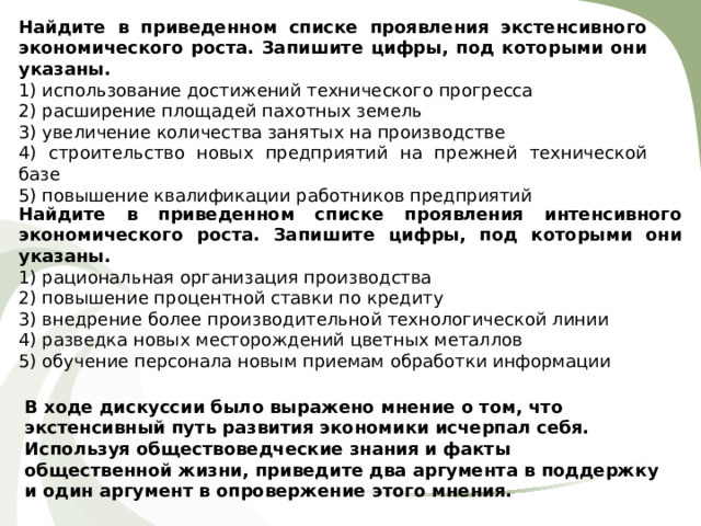 Найдите в приведенном списке проявления экстенсивного экономического роста. Запишите цифры, под которыми они указаны.  1) использование достижений технического прогресса 2) расширение площадей пахотных земель 3) увеличение количества занятых на производстве 4) строительство новых предприятий на прежней технической базе 5) повышение квалификации работников предприятий Найдите в приведенном списке проявления интенсивного экономического роста. Запишите цифры, под которыми они указаны.  1) рациональная организация производства 2) повышение процентной ставки по кредиту 3) внедрение более производительной технологической линии 4) разведка новых месторождений цветных металлов 5) обучение персонала новым приемам обработки информации В ходе дискуссии было выражено мнение о том, что экстенсивный путь развития экономики исчерпал себя. Используя обществоведческие знания и факты общественной жизни, приведите два аргумента в поддержку и один аргумент в опровержение этого мнения. 