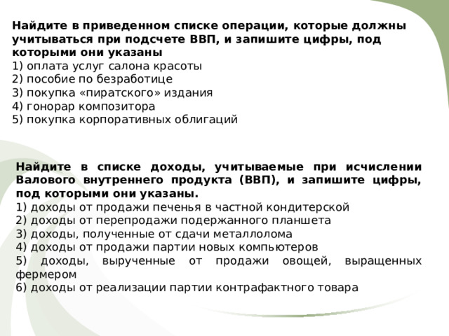 Найдите в приведенном списке операции, которые должны учитываться при по д счете ВВП, и запишите цифры, под которыми они указаны 1) оплата услуг салона красоты 2) пособие по безработице 3) покупка «пиратского» издания 4) гонорар композитора 5) покупка корпоративных облигаций Найдите в списке доходы, учитываемые при исчислении Валового внутреннего продукта (ВВП), и запишите цифры, под которыми они указаны.  1) доходы от продажи печенья в частной кондитерской 2) доходы от перепродажи подержанного планшета 3) доходы, полученные от сдачи металлолома 4) доходы от продажи партии новых компьютеров 5) доходы, вырученные от продажи овощей, выращенных фермером 6) доходы от реализации партии контрафактного товара 