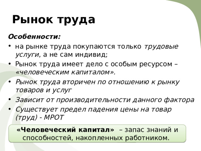 Рынок труда Особенности: на рынке труда покупаются только трудовые услуги , а не сам индивид; Рынок труда имеет дело с особым ресурсом – «человеческим капиталом». Рынок труда вторичен по отношению к рынку товаров и услуг Зависит от производительности данного фактора Существует предел падения цены на товар (труд) - МРОТ    «Человеческий капитал» – запас знаний и способностей, накопленных работником. 