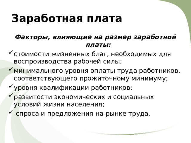 Заработная плата Факторы, влияющие на размер заработной платы: стоимости жизненных благ, необходимых для воспроизводства рабочей силы; минимального уровня оплаты труда работников, соответствующего прожиточному минимуму; уровня квалификации работников; развитости экономических и социальных условий жизни населения;  спроса и предложения на рынке труда. 