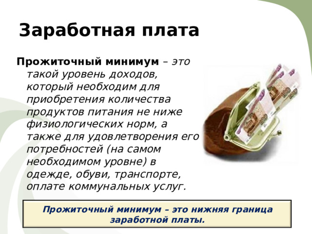 Заработная плата Прожиточный минимум – это такой уровень доходов, который необходим для приобретения количества продуктов питания не ниже физиологических норм, а также для удовлетворения его потребностей (на самом необходимом уровне) в одежде, обуви, транспорте, оплате коммунальных услуг.  Прожиточный минимум – это нижняя граница заработной платы.  