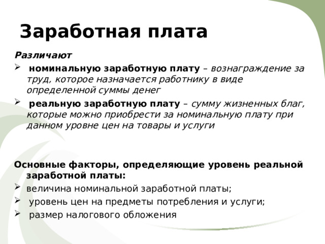 Заработная плата Различают  номинальную заработную плату – вознаграждение за труд, которое назначается работнику в виде определенной суммы денег  реальную заработную плату – сумму жизненных благ, которые можно приобрести за номинальную плату при данном уровне цен на товары и услуги   Основные факторы, определяющие уровень реальной заработной платы: величина номинальной заработной платы;  уровень цен на предметы потребления и услуги;  размер налогового обложения 