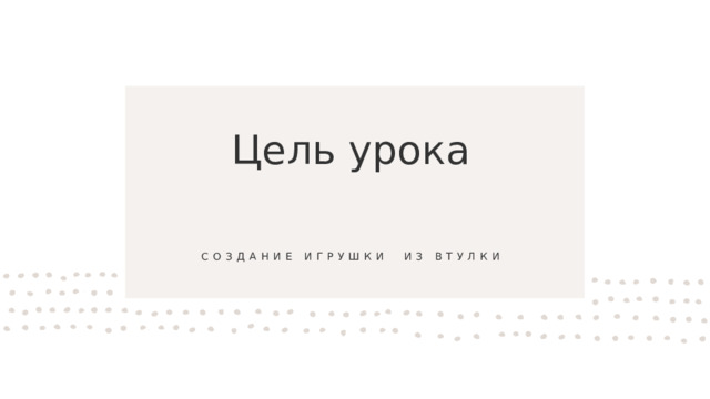 Цель урока создание игрушки  из втулки 
