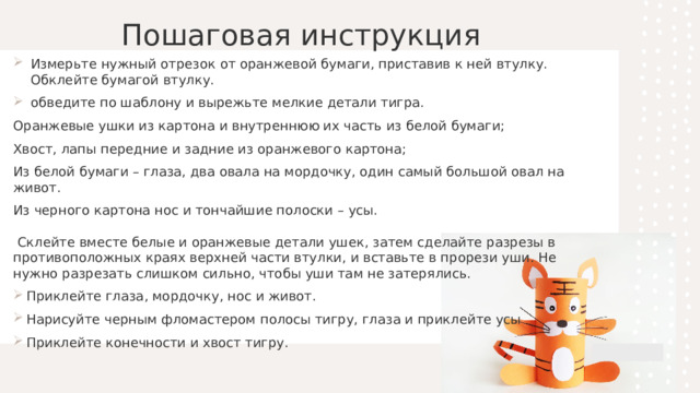 Пошаговая инструкция   Измерьте нужный отрезок от оранжевой бумаги, приставив к ней втулку.  Обклейте бумагой втулку.    обведите по шаблону и вырежьте мелкие детали тигра. Оранжевые ушки из картона и внутреннюю их часть из белой бумаги;  Хвост, лапы передние и задние из оранжевого картона;  Из белой бумаги – глаза, два овала на мордочку, один самый большой овал на живот.  Из черного картона нос и тончайшие полоски – усы.   Склейте вместе белые и оранжевые детали ушек, затем сделайте разрезы в противоположных краях верхней части втулки, и вставьте в прорези уши. Не нужно разрезать слишком сильно, чтобы уши там не затерялись. Приклейте глаза, мордочку, нос и живот. Нарисуйте черным фломастером полосы тигру, глаза и приклейте усы Приклейте конечности и хвост тигру.  