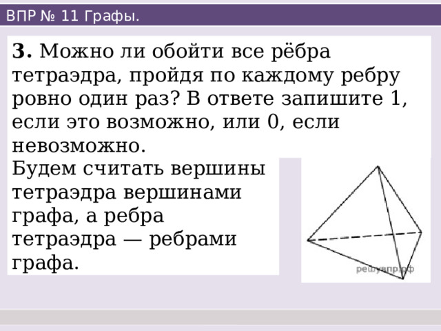 ВПР № 11 Графы. 3. Можно ли обойти все рёбра тетраэдра, пройдя по каждому ребру ровно один раз? В ответе запишите 1, если это возможно, или 0, если невозможно. Будем считать вершины тетраэдра вершинами графа, а ребра тетраэдра — ребрами графа. 