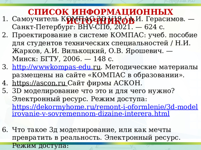 СПИСОК ИНФОРМАЦИОННЫХ ИСТОЧНИКОВ Самоучитель КОМПАС-3D V19 / А.И. Герасимов. — Санкт-Петербург: BHV-СПб, 2021. — 624 с. Проектирование в системе КОМПАС: учеб. пособие для студентов технических специальностей / Н.И. Жарков, А.И. Вилькоцкий, О.В. Ярошевич. — Минск: БГТУ, 2006. — 148 с. http :// wwwkompas - edu . ru . Методические материалы размещены на сайте «КОМПАС в образовании». https://ascon.ru  Сайт фирмы АСКОН. 3D моделирование что это и для чего нужно? Электронный ресурс. Режим доступа: https://dekormyhome.ru/remont-i-oformlenie/3d-modelirovanie-v-sovremennom-dizaine-interera.html  Что такое 3д моделирование, или как мечты превратить в реальность. Электронный ресурс. Режим доступа: https://websoftex.ru/3d-modelirovanie-chto-eto-i-dlya-chego-nuzhno/ [Электронный ресурс]. – URL: http:// all-flesh.ru/story/3d-modelirovanie-v-21-vek 