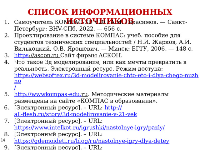 СПИСОК ИНФОРМАЦИОННЫХ ИСТОЧНИКОВ Самоучитель КОМПАС-3D V20 / А.И. Герасимов. — Санкт-Петербург: BHV-СПб, 2022. — 656 с. Проектирование в системе КОМПАС: учеб. пособие для студентов технических специальностей / Н.И. Жарков, А.И. Вилькоцкий, О.В. Ярошевич. — Минск: БГТУ, 2006. — 148 с. https ://ascon.ru  Сайт фирмы АСКОН. Что такое 3д моделирование, или как мечты превратить в реальность. Электронный ресурс. Режим доступа: https://websoftex.ru/3d-modelirovanie-chto-eto-i-dlya-chego-nuzhno / http :// wwwkompas - edu . ru . Методические материалы размещены на сайте «КОМПАС в образовании». [Электронный ресурс]. – URL: http:// all-flesh.ru/story/3d-modelirovanie-v-21-vek [Электронный ресурс]. – URL: https://www.intelkot.ru/igrushki/nastolnye-igry/pazly/  [Электронный ресурс]. – URL: https://gdemoideti.ru/blog/ru/nastolnye-igry-dlya-detey  [Электронный ресурс]. – URL: https://razvivashka.online/games/nastolnye-igry-dlya-detey#i-3  