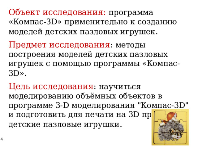 Объект исследования: программа «Компас-3D» применительно к созданию моделей детских пазловых игрушек . Предмет исследования : методы построения моделей детских пазловых игрушек с помощью программы «Компас-3D» . Цель исследования : научиться моделированию объёмных объектов в программе 3-D моделирования 
