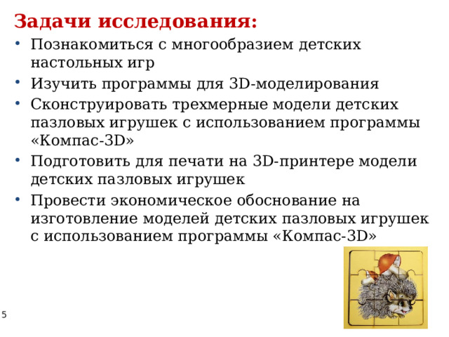 Задачи исследования: Познакомиться с многообразием детских настольных игр Изучить программы для 3D-моделирования Сконструировать трехмерные модели детских пазловых игрушек с использованием программы «Компас-3D»  Подготовить для печати на 3D-принтере модели детских пазловых игрушек Провести экономическое обоснование на изготовление моделей детских пазловых игрушек с использованием программы «Компас-3D» 
