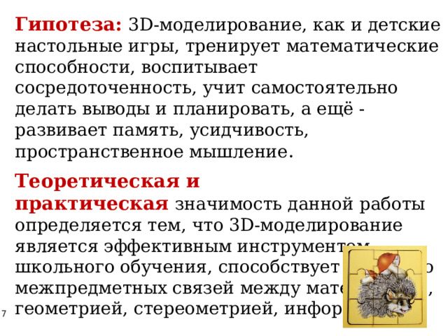 Гипотеза:   3D-моделирование, как и детские настольные игры, тренирует математические способности, воспитывает сосредоточенность, учит самостоятельно делать выводы и планировать, а ещё - развивает память, усидчивость, пространственное мышление . Теоретическая и практическая   значимость данной работы определяется тем, что 3D-моделирование является эффективным инструментом школьного обучения, способствует развитию межпредметных связей между математикой, геометрией, стереометрией, информатикой. 