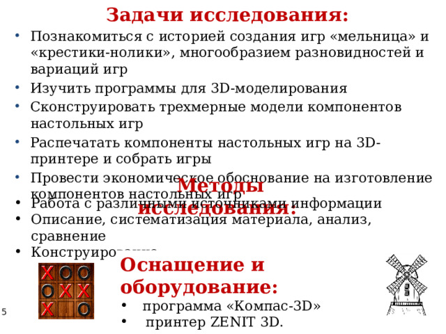 Задачи исследования: Познакомиться с историей создания игр «мельница» и «крестики-нолики», многообразием разновидностей и вариаций игр Изучить программы для 3D-моделирования Сконструировать трехмерные модели компонентов настольных игр Распечатать компоненты настольных игр на 3D-принтере и собрать игры Провести экономическое обоснование на изготовление компонентов настольных игр Методы исследования:  Работа с различными источниками информации Описание, систематизация материала, анализ, сравнение Конструирование Оснащение и оборудование: программа «Компас-3D»  принтер ZENIT 3D. 