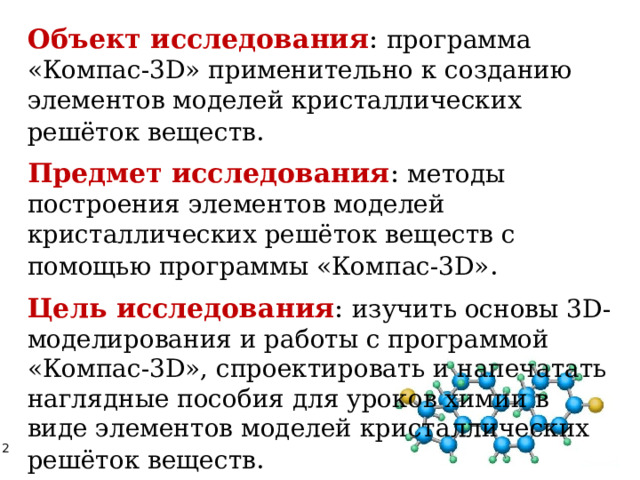 Объект исследования : программа «Компас-3D» применительно к созданию элементов моделей кристаллических решёток веществ . Предмет исследования : методы построения элементов моделей кристаллических решёток веществ с помощью программы «Компас-3D» . Цель исследования : изучить основы 3D-моделирования и работы с программой «Компас-3D», спроектировать и напечатать наглядные пособия для уроков химии в виде элементов моделей кристаллических решёток веществ . 