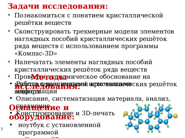 Задачи исследования: Познакомиться с понятием кристаллической решётки веществ Сконструировать трехмерные модели элементов наглядных пособий кристаллических решёток ряда веществ с использованием программы «Компас-3D» Напечатать элементы наглядных пособий кристаллических решёток ряда веществ Провести экономическое обоснование на изготовление моделей кристаллических решёток веществ Методы исследования:  Работа с различными источниками информации Описание, систематизация материала, анализ, сравнение Конструирование и 3D-печать Оснащение и оборудование: ноутбук с установленной программой  «Компас-3D» принтер ZENIT 3D 
